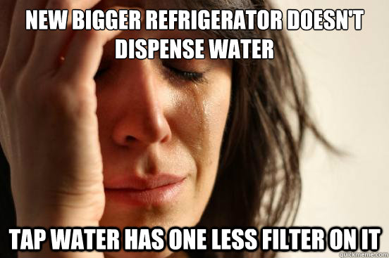 new bigger refrigerator doesn't dispense water tap water has one less filter on it - new bigger refrigerator doesn't dispense water tap water has one less filter on it  First World Problems