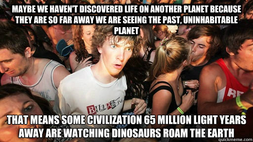 maybe we haven't discovered life on another planet because they are so far away we are seeing the past, uninhabitable planet that means some civilization 65 million light years away are watching dinosaurs roam the earth
 - maybe we haven't discovered life on another planet because they are so far away we are seeing the past, uninhabitable planet that means some civilization 65 million light years away are watching dinosaurs roam the earth
  Misc