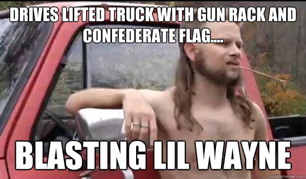 Drives lifted truck with gun rack and confederate flag.... Blasting lil wayne  Almost Politically Correct Redneck