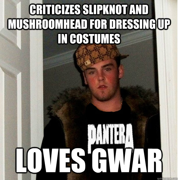 Criticizes slipknot and mushroomhead for dressing up in costumes loves gwar  Scumbag Metalhead