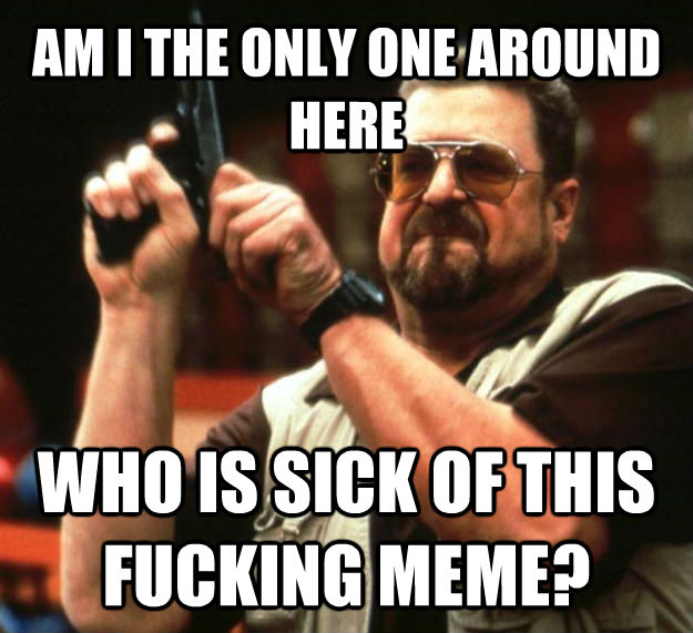 AM I THE ONLY ONE AROUND HERE WHO IS SICK OF THIS FUCKING MEME?  Angry Walter