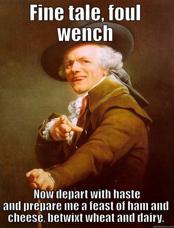 Fine Tale, Foul Wench - FINE TALE, FOUL WENCH  NOW DEPART WITH HASTE AND PREPARE ME A FEAST OF HAM AND CHEESE, BETWIXT WHEAT AND DAIRY. Joseph Ducreux