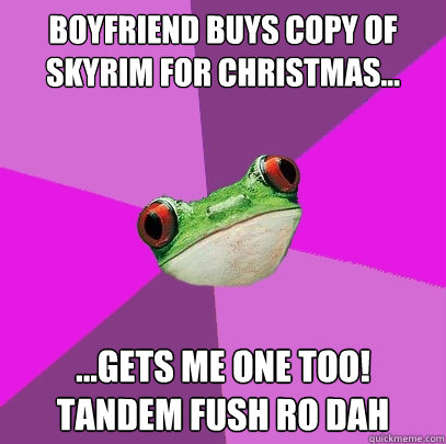 boyfriend buys copy of skyrim for christmas... ...gets me one too! 
Tandem fush ro dah  Foul Bachelorette Frog