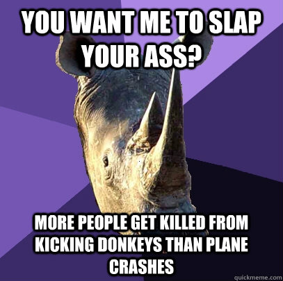 you want me to slap your ass? More people get killed from kicking donkeys than plane crashes  Sexually Oblivious Rhino