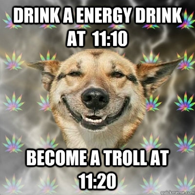 Drink a energy drink at  11:10 Become a troll at 11:20  Stoner Dog