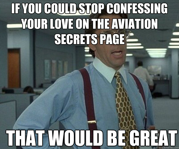 If you could stop confessing your love on the Aviation Secrets page THAT WOULD BE GREAT  that would be great