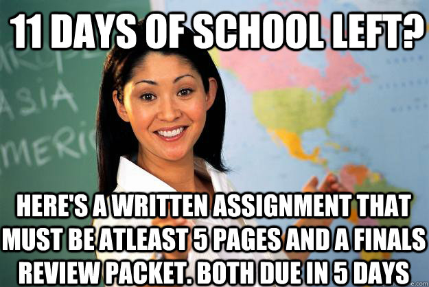 11 DAYS OF SCHOOL LEFT? Here's a written assignment that must be atleast 5 pages and a finals review packet. Both due in 5 days - 11 DAYS OF SCHOOL LEFT? Here's a written assignment that must be atleast 5 pages and a finals review packet. Both due in 5 days  Unhelpful High School Teacher