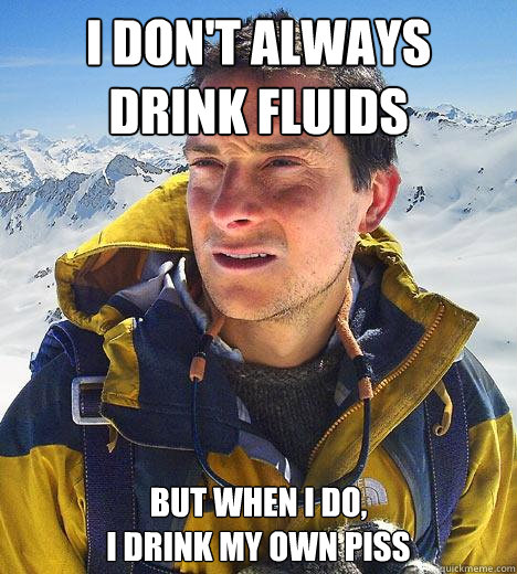 I don't always drink fluids but when I do, 
I drink my own piss - I don't always drink fluids but when I do, 
I drink my own piss  Bear Grylls