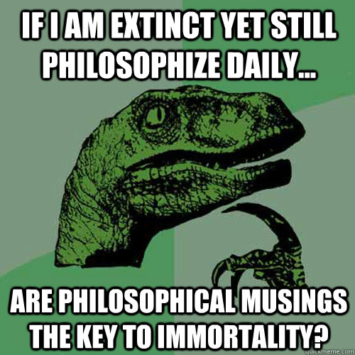 if i am extinct yet still philosophize daily... are philosophical musings the key to immortality?  Philosoraptor