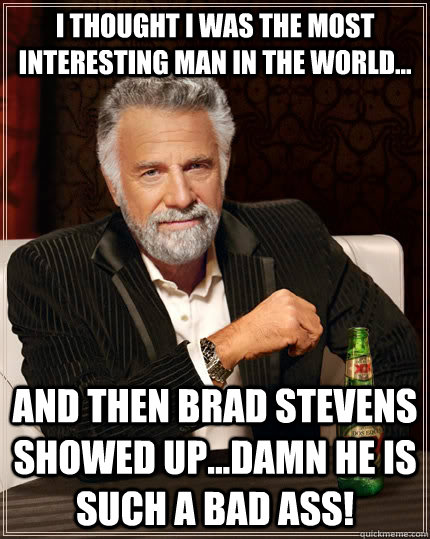 I thought I was the most interesting man in the world... and then brad stevens showed up...damn he is such a bad ass!  The Most Interesting Man In The World