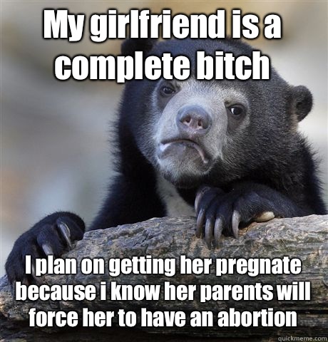 My girlfriend is a complete bitch I plan on getting her pregnate because i know her parents will force her to have an abortion - My girlfriend is a complete bitch I plan on getting her pregnate because i know her parents will force her to have an abortion  Confession Bear