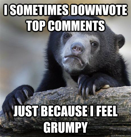 I sometimes downvote top comments just because I feel grumpy  Confession Bear