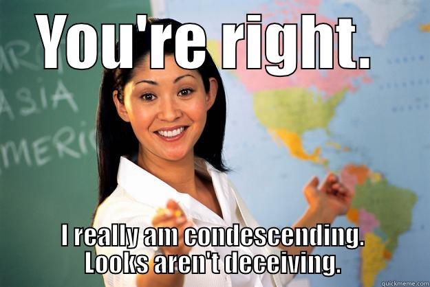 Condescending teacher.   - YOU'RE RIGHT.  I REALLY AM CONDESCENDING. LOOKS AREN'T DECEIVING. Unhelpful High School Teacher