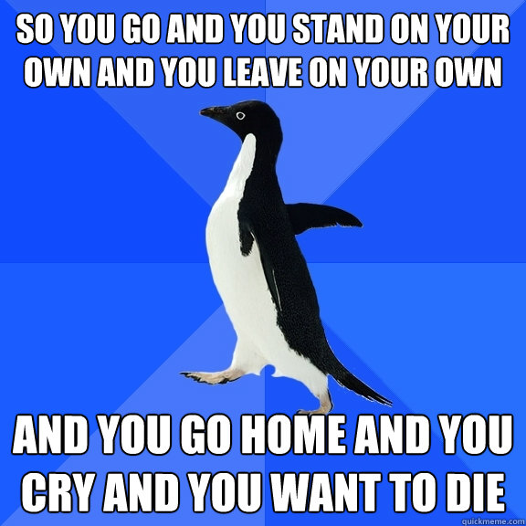 So you go and you stand on your own and you leave on your own and you go home and you cry and you want to die  Socially Awkward Penguin