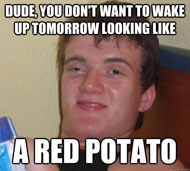 Dude, you don't want to wake up tomorrow looking like A RED POTATO  10 Guy