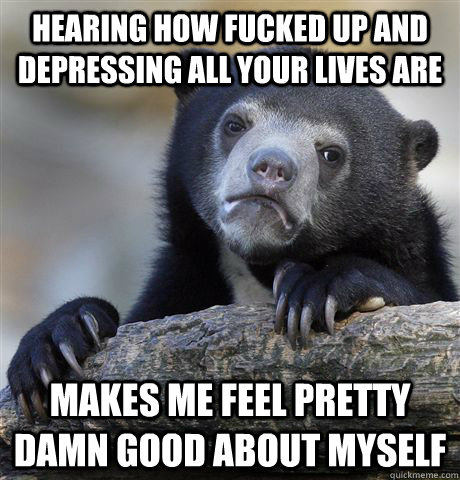 Hearing how fucked up and depressing all your lives are Makes me feel pretty damn good about myself  Confession Bear