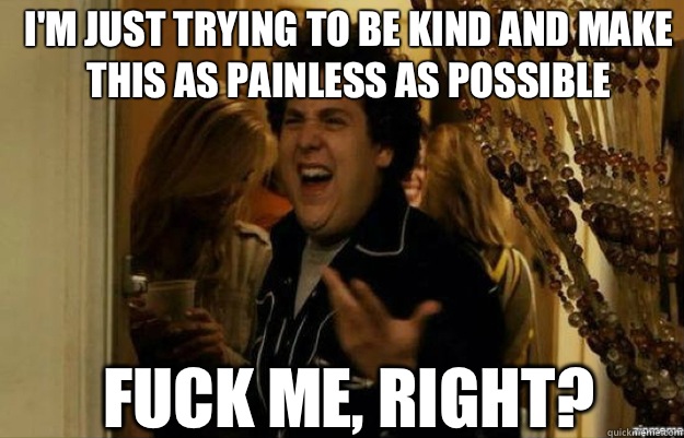 I'm just trying to be kind and make this as painless as possible FUCK ME, RIGHT?  fuck me right