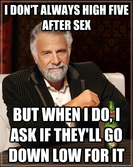 I don't always high five after sex but when I do, I ask if they'll go down low for it  The Most Interesting Man In The World