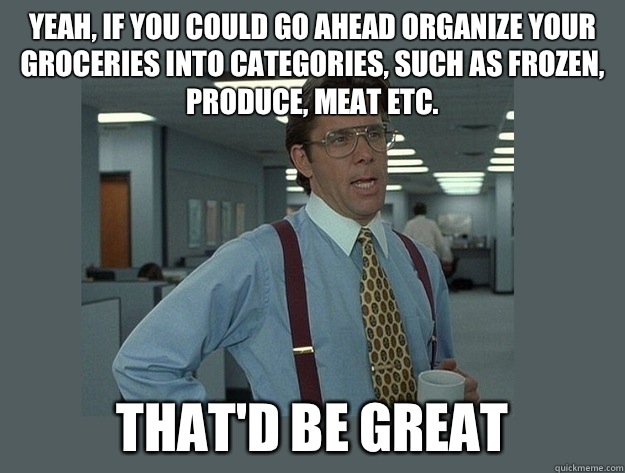 Yeah, if you could go ahead organize your groceries into categories, such as frozen, produce, meat etc.  That'd be great  Office Space Lumbergh