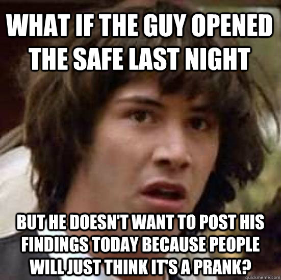 What if the guy opened the safe last night but he doesn't want to post his findings today because people will just think it's a prank?  conspiracy keanu