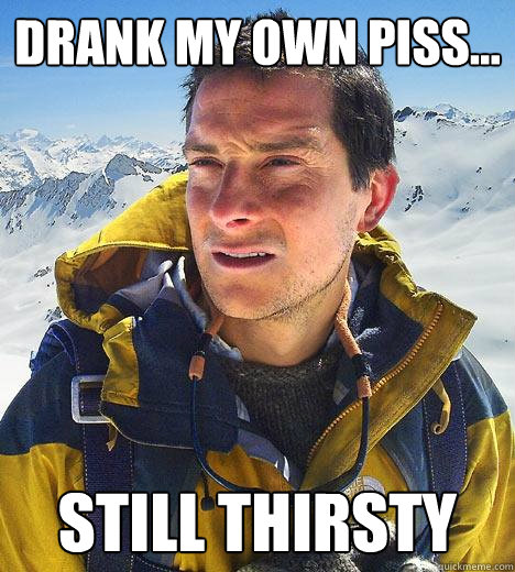 drank my own piss... still thirsty  Bear Grylls