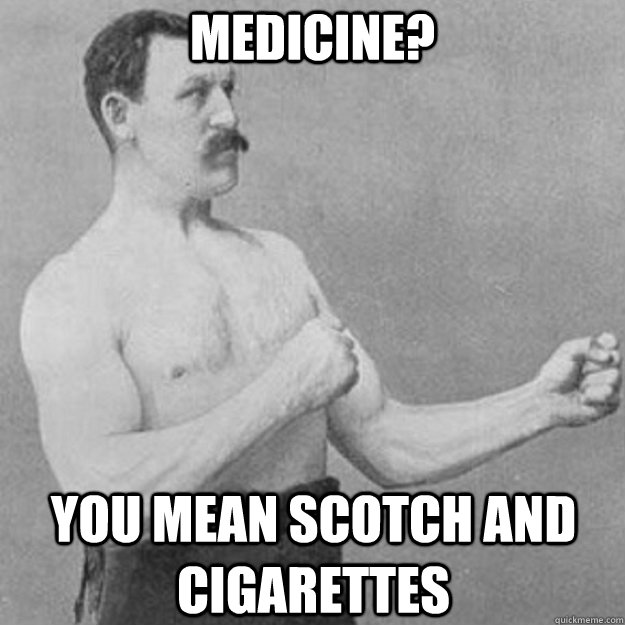 Medicine? you mean Scotch and Cigarettes  overly manly man