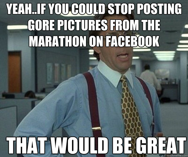 Yeah..If you could stop posting gore pictures from the marathon on facebook THAT WOULD BE GREAT  that would be great