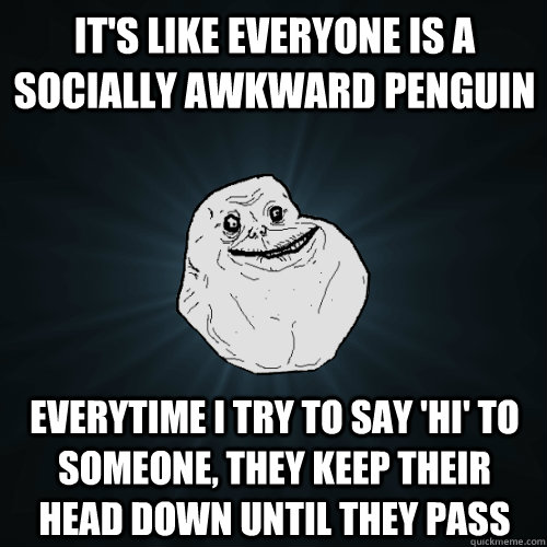 It's like everyone is a socially awkward penguin Everytime I try to say 'hi' to someone, they keep their head down until they pass  Forever Alone