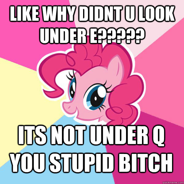 LIKE WHY DIDNT U LOOK UNDER E????? ITS NOT UNDER Q YOU STUPID BITCH  Pinkie Pie