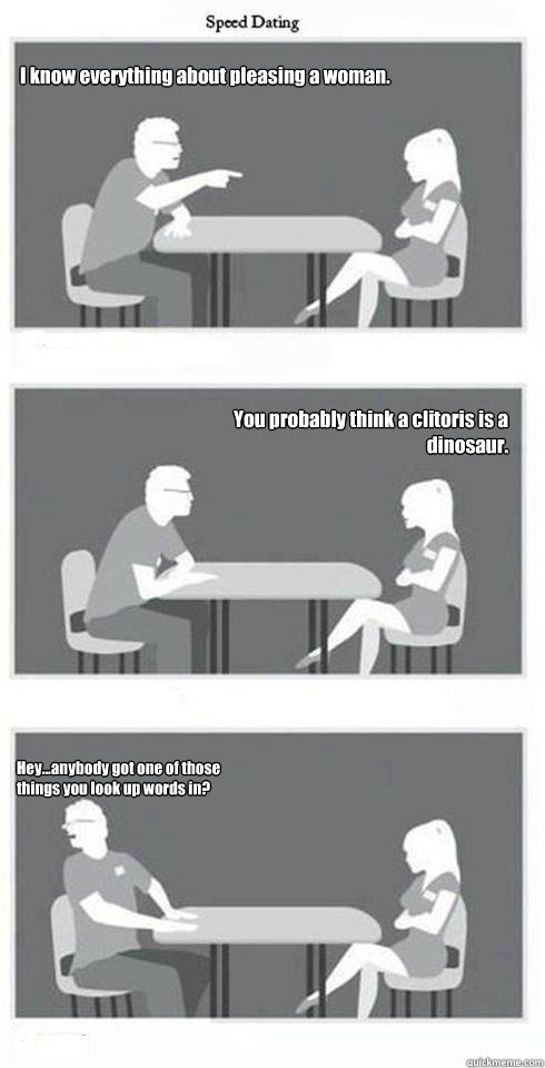 I know everything about pleasing a woman.   You probably think a clitoris is a dinosaur. Hey...anybody got one of those things you look up words in?  Speed Dating