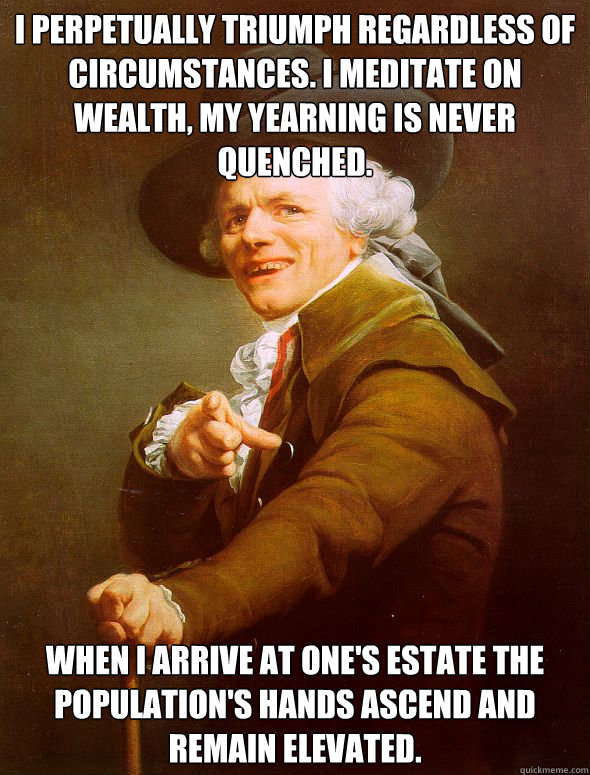 I perpetually triumph regardless of circumstances. I meditate on wealth, my yearning is never quenched. When I arrive at one's estate the population's hands ascend and remain elevated.  Joseph Ducreux