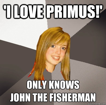 'I love Primus!' Only knows 
John the Fisherman  Musically Oblivious 8th Grader