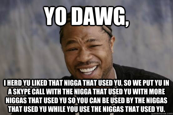 Yo dawg, i herd yu liked that nigga that used yu, so we put yu in a skype call with the nigga that used yu with more niggas that used yu so you can be used by the niggas that used yu while you use the niggas that used yu. - Yo dawg, i herd yu liked that nigga that used yu, so we put yu in a skype call with the nigga that used yu with more niggas that used yu so you can be used by the niggas that used yu while you use the niggas that used yu.  YO DAWG