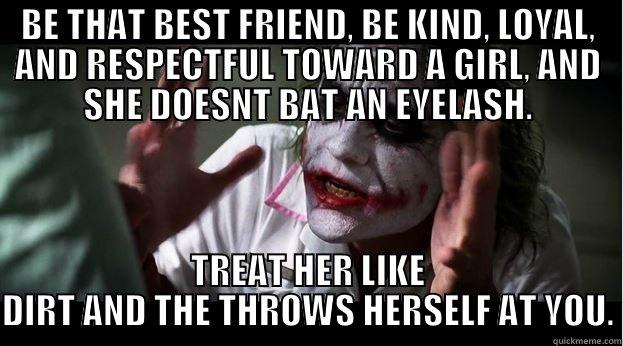 BE THAT BEST FRIEND, BE KIND, LOYAL, AND RESPECTFUL TOWARD A GIRL, AND SHE DOESNT BAT AN EYELASH. TREAT HER LIKE DIRT AND THE THROWS HERSELF AT YOU. Joker Mind Loss