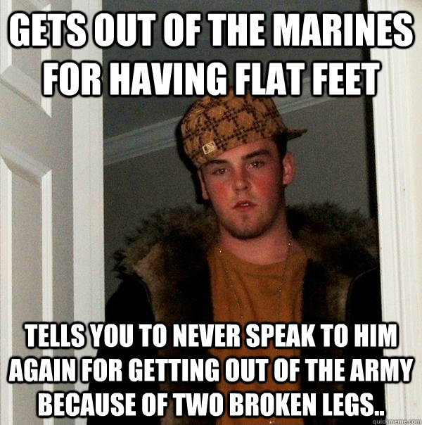 Gets out of the Marines for having flat feet Tells you to never speak to him again for getting out of the Army because of two broken legs..  Scumbag Steve