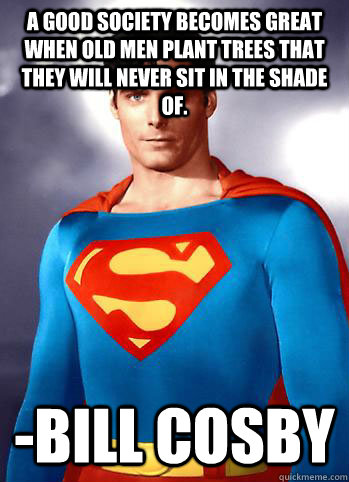A good society becomes great when old men plant trees that they will never sit in the shade of. -Bill Cosby - A good society becomes great when old men plant trees that they will never sit in the shade of. -Bill Cosby  Misc