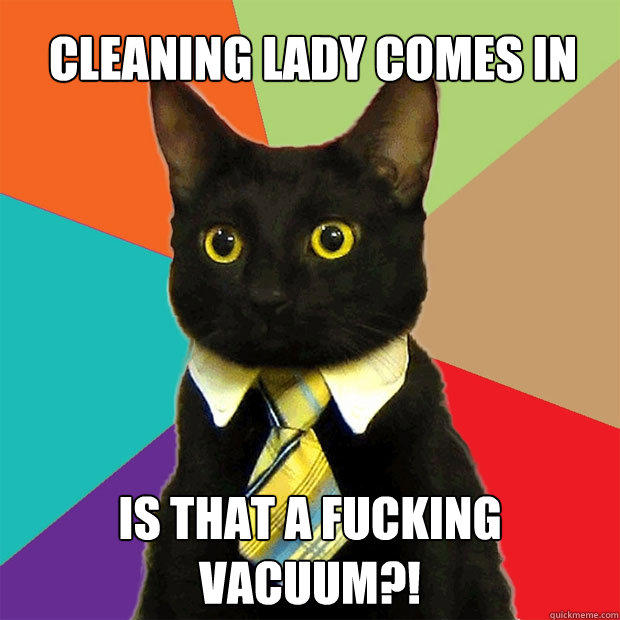 cleaning lady comes in  is that a fucking vacuum?!  