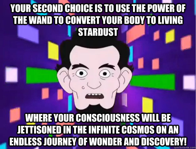 Your second choice is to use the power of the wand to convert your body to living stardust  where your consciousness will be jettisoned in the infinite cosmos on an endless journey of wonder and discovery! - Your second choice is to use the power of the wand to convert your body to living stardust  where your consciousness will be jettisoned in the infinite cosmos on an endless journey of wonder and discovery!  Misc