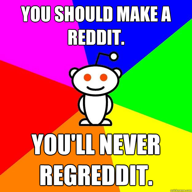 You should make a reddit. You'll never Regreddit.  Reddit Alien