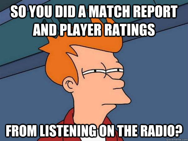 So you did a match report and player ratings from listening on the radio? - So you did a match report and player ratings from listening on the radio?  Futurama Fry