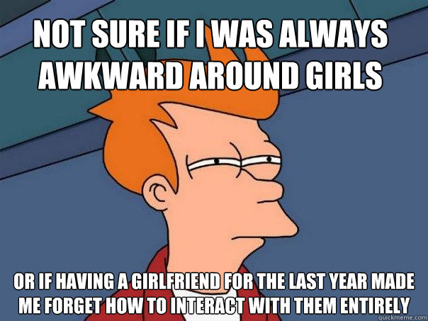 Not sure if I was always awkward around girls Or if having a girlfriend for the last year made me forget how to interact with them entirely - Not sure if I was always awkward around girls Or if having a girlfriend for the last year made me forget how to interact with them entirely  Futurama Fry