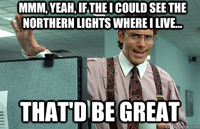 Mmm, yeah, If the I could see the Northern Lights where I live... that'd be great  Office Space