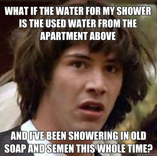 What if the water for my shower is the used water from the apartment above and i've been showering in old soap and semen this whole time?  conspiracy keanu