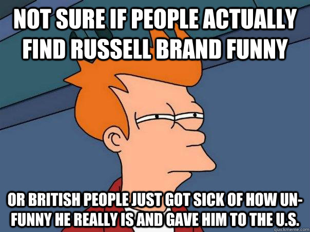 Not sure if people actually find Russell Brand funny Or British people just got sick of how un-funny he really is and gave him to the U.S.  Futurama Fry