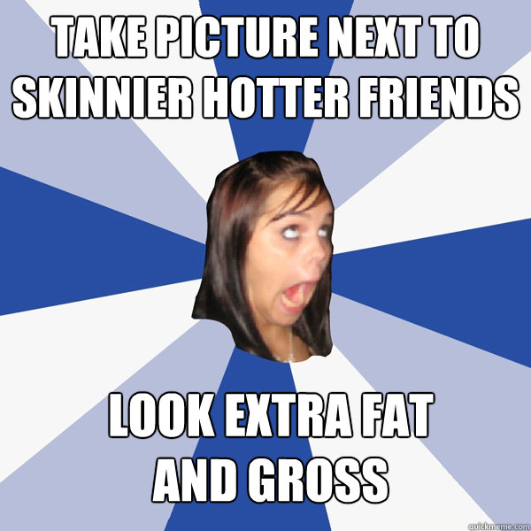 Take picture next to skinnier hotter friends  Look extra fat 
and gross  Annoying Facebook Girl