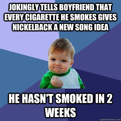 Jokingly tells boyfriend that every cigarette he smokes gives nickelback a new song idea he hasn't smoked in 2 weeks  Success Kid