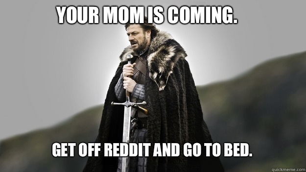 Your mom is coming.  Get off Reddit and go to bed.   Ned stark winter is coming