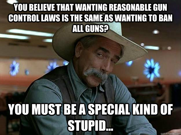 You believe that wanting reasonable gun control laws is the same as wanting to ban all guns? you must be a special kind of stupid...  