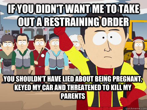 if you didn't want me to take out a restraining order  you shouldn't have lied about being pregnant, keyed my car and threatened to kill my parents  - if you didn't want me to take out a restraining order  you shouldn't have lied about being pregnant, keyed my car and threatened to kill my parents   Captain Hindsight