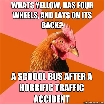 whats yellow, has four wheels, and lays on its back? a school bus after a horrific traffic accident  Anti-Joke Chicken